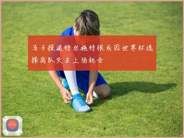 马卡报道特尔施特根或因世界杯选择离队失去上场机会