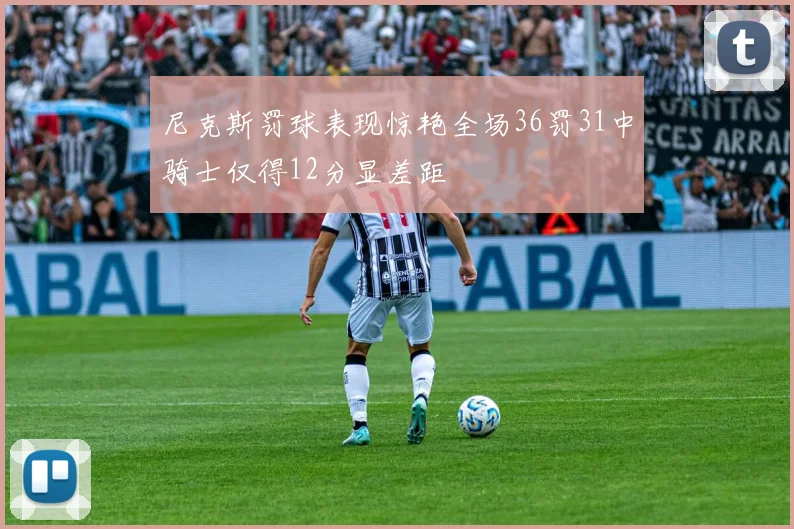 尼克斯罚球表现惊艳全场36罚31中骑士仅得12分显差距
