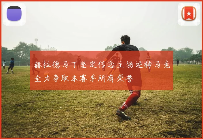 赫拉德马丁坚定信念主场逆转马竞全力争取本赛季所有荣誉