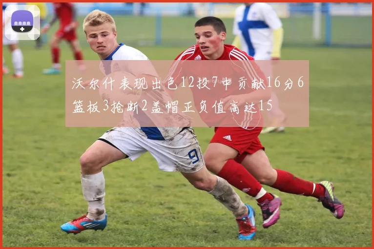 沃尔什表现出色12投7中贡献16分6篮板3抢断2盖帽正负值高达15