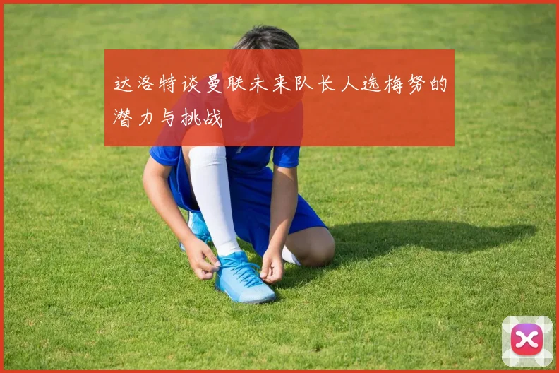 达洛特谈曼联未来队长人选梅努的潜力与挑战