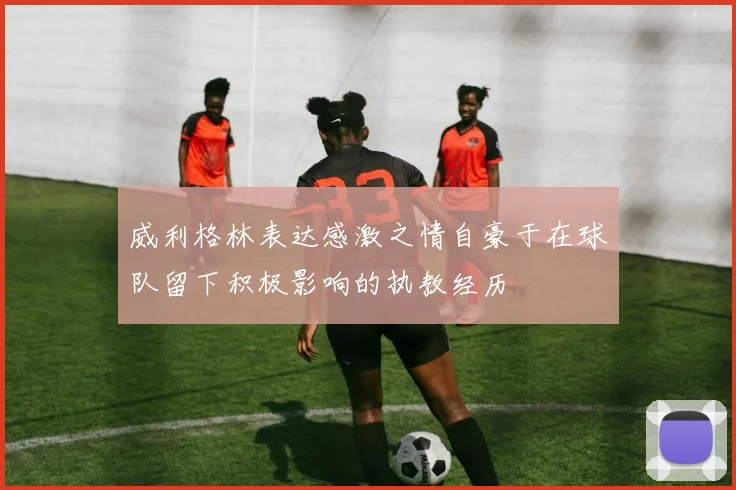 威利格林表达感激之情自豪于在球队留下积极影响的执教经历