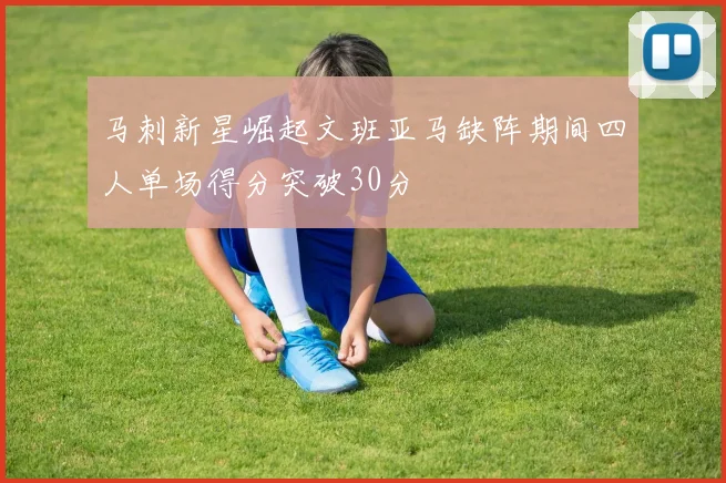 马刺新星崛起文班亚马缺阵期间四人单场得分突破30分