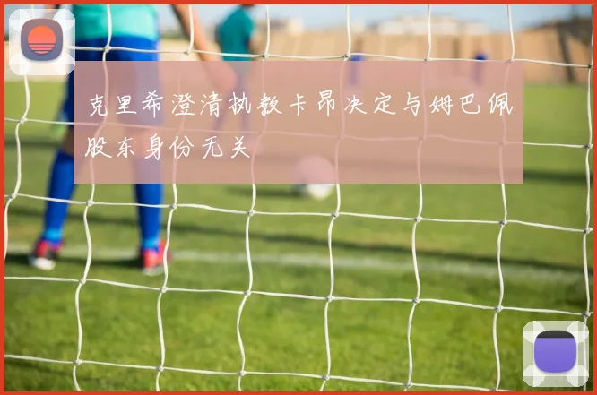 克里希澄清执教卡昂决定与姆巴佩股东身份无关