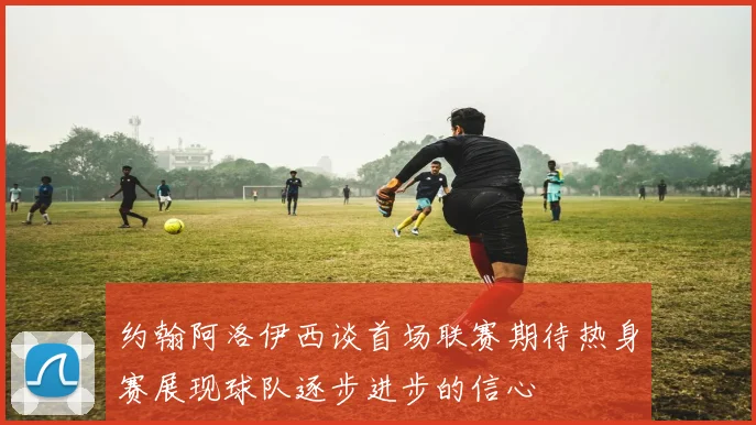 约翰阿洛伊西谈首场联赛期待热身赛展现球队逐步进步的信心
