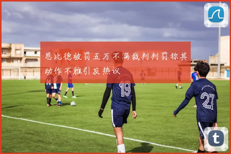 恩比德被罚五万不满裁判判罚称其动作不雅引发热议