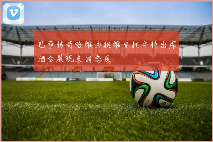 巴萨传奇哈维力挺维克托丰特出席酒会展现支持态度