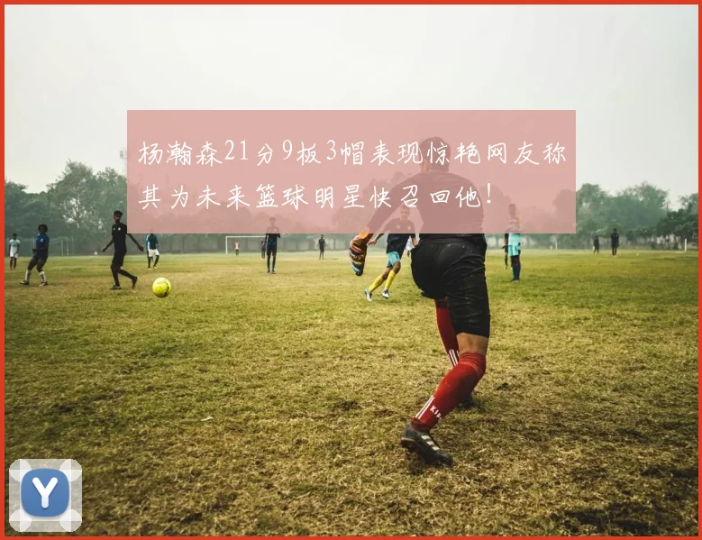 杨瀚森21分9板3帽表现惊艳网友称其为未来篮球明星快召回他！