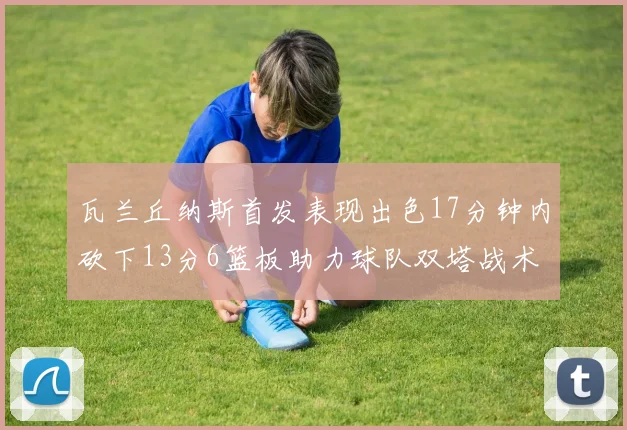 瓦兰丘纳斯首发表现出色17分钟内砍下13分6篮板助力球队双塔战术