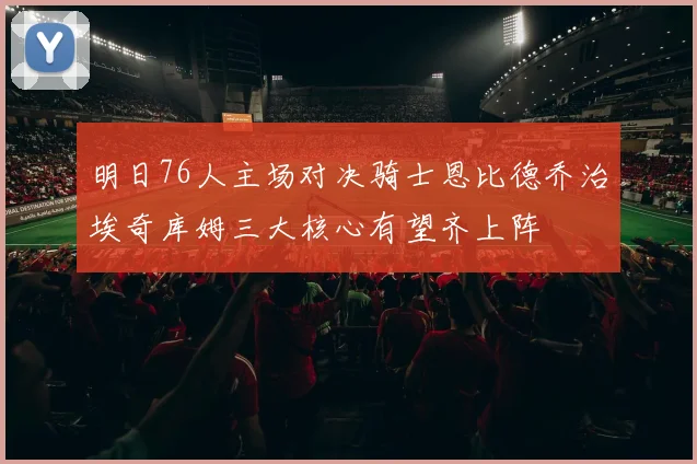 明日76人主场对决骑士恩比德乔治埃奇库姆三大核心有望齐上阵