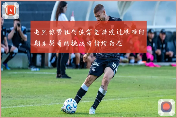 老里称赞独行侠需坚持渡过艰难时期东契奇的挑战将持续存在