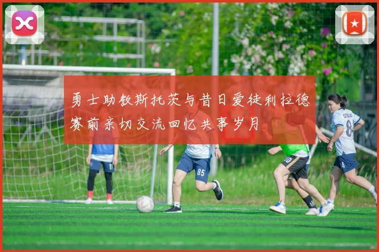 勇士助教斯托茨与昔日爱徒利拉德赛前亲切交流回忆共事岁月